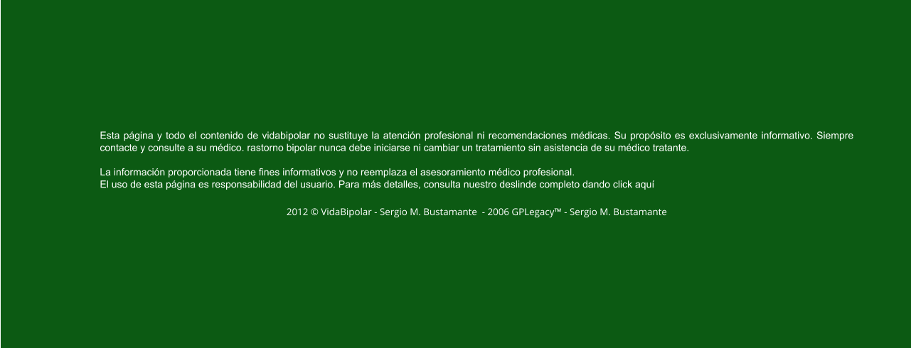 Esta página y todo el contenido de vidabipolar no sustituye la atención profesional ni recomendaciones médicas. Su propósito es exclusivamente informativo. Siempre contacte y consulte a su médico. rastorno bipolar nunca debe iniciarse ni cambiar un tratamiento sin asistencia de su médico tratante.  La información proporcionada tiene fines informativos y no reemplaza el asesoramiento médico profesional.  El uso de esta página es responsabilidad del usuario. Para más detalles, consulta nuestro deslinde completo dando click aquí  2012 © VidaBipolar - Sergio M. Bustamante  - 2006 GPLegacy™ - Sergio M. Bustamante