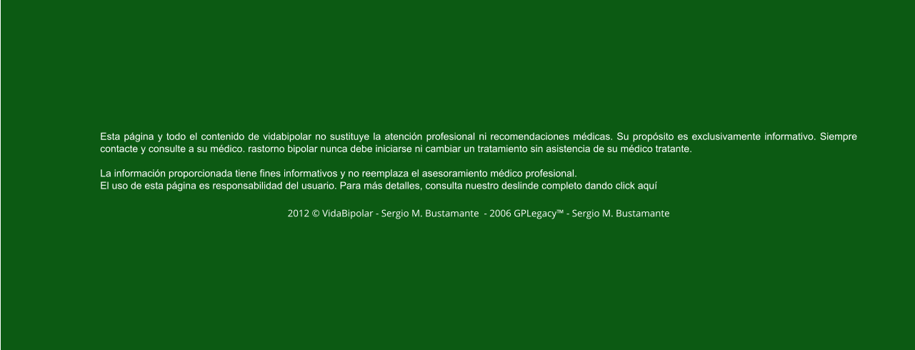 Esta página y todo el contenido de vidabipolar no sustituye la atención profesional ni recomendaciones médicas. Su propósito es exclusivamente informativo. Siempre contacte y consulte a su médico. rastorno bipolar nunca debe iniciarse ni cambiar un tratamiento sin asistencia de su médico tratante.  La información proporcionada tiene fines informativos y no reemplaza el asesoramiento médico profesional.  El uso de esta página es responsabilidad del usuario. Para más detalles, consulta nuestro deslinde completo dando click aquí  2012 © VidaBipolar - Sergio M. Bustamante  - 2006 GPLegacy™ - Sergio M. Bustamante