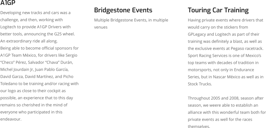 A1GP Developing new tracks and cars was a challenge, and then, working with Logitech to provide A1GP Drivers with better tools, announcing the G25 wheel.  An extraordinary ride all along.  Being able to become official sponsors for A1GP Team México, for drivers like Sergio “Checo” Pérez, Salvador “Chava” Durán, Michel Jourdain Jr, Juan Pablo García, David Garza, David Martínez, and Picho Toledano to be training and/or racing with our logo as close to their cockpit as possible, an experience that to this day remains so cherished in the mind of everyone who participated in this endeavour. Bridgestone Events Multiple Bridgestone Events, in multiple venues  Touring Car Training Having private events where drivers that would carry on the stickers from GPLegacy and Logitech as part of their training was definitely a blast, as well as the exclusive events at Pegaso racetrack. Sport Racing Services is one of Mexico’s top teams with decades of tradition in motorsports, not only in Endurance Series, but in Nascar México as well as in Stock Trucks.   Throughout 2005 and 2008, season after season, we weere able to establish an alliance with this wonderful team both for private events as well for the races themselves.