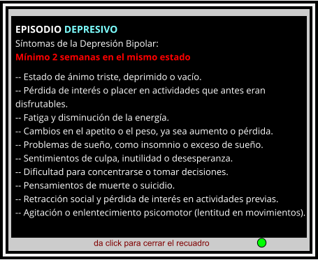 da click para cerrar el recuadro  EPISODIO DEPRESIVO Síntomas de la Depresión Bipolar: Mínimo 2 semanas en el mismo estado  -- Estado de ánimo triste, deprimido o vacío. -- Pérdida de interés o placer en actividades que antes eran disfrutables. -- Fatiga y disminución de la energía. -- Cambios en el apetito o el peso, ya sea aumento o pérdida. -- Problemas de sueño, como insomnio o exceso de sueño. -- Sentimientos de culpa, inutilidad o desesperanza. -- Dificultad para concentrarse o tomar decisiones. -- Pensamientos de muerte o suicidio. -- Retracción social y pérdida de interés en actividades previas. -- Agitación o enlentecimiento psicomotor (lentitud en movimientos).