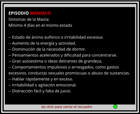 da click para cerrar el recuadro  EPISODIO MANIACO Síntomas de la Manía: Mínimo 4 días en el mismo estado  -- Estado de ánimo eufórico o irritabilidad excesiva. -- Aumento de la energía y actividad. -- Disminución de la necesidad de dormir. -- Pensamientos acelerados y dificultad para concentrarse. -- Gran autoestima o ideas delirantes de grandeza. -- Comportamientos impulsivos o arriesgados, como gastos excesivos, conductas sexuales promiscuas o abuso de sustancias. -- Hablar rápidamente y en exceso. -- Irritabilidad o agitación emocional. -- Distracción fácil y falta de juicio.