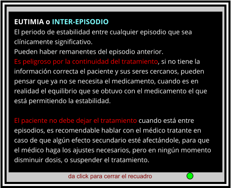 da click para cerrar el recuadro  EUTIMIA o INTER-EPISODIO El periodo de estabilidad entre cualquier episodio que sea clínicamente significativo. Pueden haber remanentes del episodio anterior. Es peligroso por la continuidad del tratamiento, si no tiene la información correcta el paciente y sus seres cercanos, pueden pensar que ya no se necesita el medicamento, cuando es en realidad el equilibrio que se obtuvo con el medicamento el que está permitiendo la estabilidad.   El paciente no debe dejar el tratamiento cuando está entre episodios, es recomendable hablar con el médico tratante en caso de que algún efecto secundario esté afectándole, para que el médico haga los ajustes necesarios, pero en ningún momento disminuir dosis, o suspender el tratamiento.