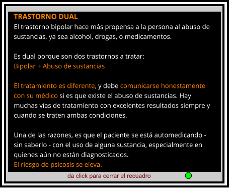 da click para cerrar el recuadro  TRASTORNO DUAL El trastorno bipolar hace más propensa a la persona al abuso de sustancias, ya sea alcohol, drogas, o medicamentos.  Es dual porque son dos trastornos a tratar: Bipolar + Abuso de sustancias  El tratamiento es diferente, y debe comunicarse honestamente con su médico si es que existe el abuso de sustancias. Hay muchas vías de tratamiento con excelentes resultados siempre y cuando se traten ambas condiciones.  Una de las razones, es que el paciente se está automedicando - sin saberlo - con el uso de alguna sustancia, especialmente en quienes aún no están diagnosticados.  El riesgo de psicosis se eleva.