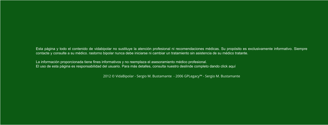 Esta página y todo el contenido de vidabipolar no sustituye la atención profesional ni recomendaciones médicas. Su propósito es exclusivamente informativo. Siempre contacte y consulte a su médico. rastorno bipolar nunca debe iniciarse ni cambiar un tratamiento sin asistencia de su médico tratante.  La información proporcionada tiene fines informativos y no reemplaza el asesoramiento médico profesional.  El uso de esta página es responsabilidad del usuario. Para más detalles, consulta nuestro deslinde completo dando click aquí  2012 © VidaBipolar - Sergio M. Bustamante  - 2006 GPLegacy™ - Sergio M. Bustamante