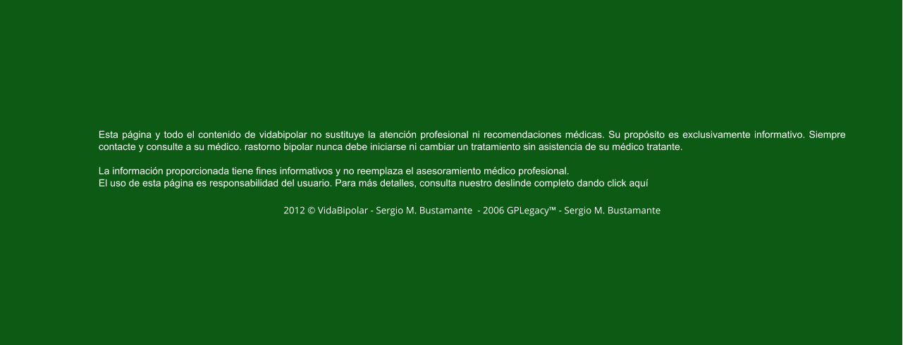 Esta página y todo el contenido de vidabipolar no sustituye la atención profesional ni recomendaciones médicas. Su propósito es exclusivamente informativo. Siempre contacte y consulte a su médico. rastorno bipolar nunca debe iniciarse ni cambiar un tratamiento sin asistencia de su médico tratante.  La información proporcionada tiene fines informativos y no reemplaza el asesoramiento médico profesional.  El uso de esta página es responsabilidad del usuario. Para más detalles, consulta nuestro deslinde completo dando click aquí  2012 © VidaBipolar - Sergio M. Bustamante  - 2006 GPLegacy™ - Sergio M. Bustamante