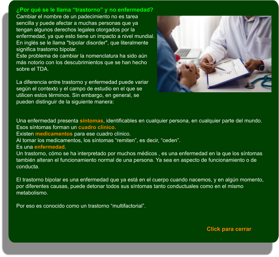 Click para cerrar ¿Por qué se le llama “trastorno” y no enfermedad? Cambiar el nombre de un padecimiento no es tarea sencilla y puede afectar a muchas personas que ya tengan algunos derechos legales otorgados por la enfermedad, ya que esto tiene un impacto a nivel mundial. En inglés se le llama "bipolar disorder", que literalmente significa trastorno bipolar. Este problema de cambiar la nomenclatura ha sido aún más notorio con los descubrimientos que se han hecho sobre el TDA.  La diferencia entre trastorno y enfermedad puede variar según el contexto y el campo de estudio en el que se utilicen estos términos. Sin embargo, en general, se pueden distinguir de la siguiente manera:   Una enfermedad presenta síntomas, identificables en cualquier persona, en cualquier parte del mundo. Esos síntomas forman un cuadro clínico. Existen medicamentos para ese cuadro clínico. Al tomar los medicamentos, los síntomas “remiten”, es decir, “ceden”.  Es una enfermedad. Un trastorno, cómo se ha interpretado por muchos médicos , es una enfermedad en la que los síntomas también alteran el funcionamiento normal de una persona. Ya sea en aspecto de funcionamiento o de conducta.   El trastorno bipolar es una enfermedad que ya está en el cuerpo cuando nacemos, y en algún momento, por diferentes causas, puede detonar todos sus síntomas tanto conductuales como en el mismo metabolismo.  Por eso es conocido como un trastorno “multifactorial”.