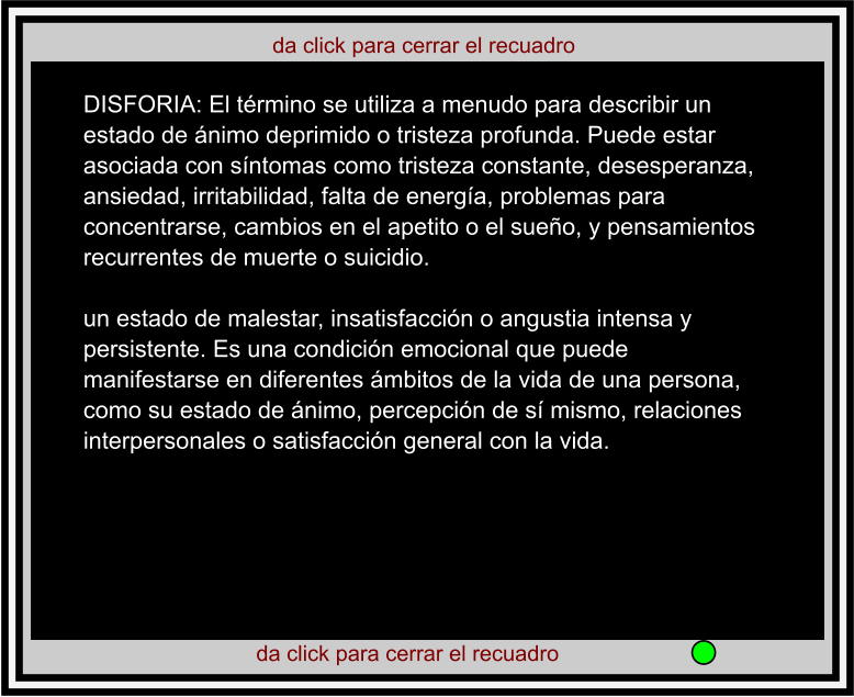 da click para cerrar el recuadro  da click para cerrar el recuadro  DISFORIA: El término se utiliza a menudo para describir un estado de ánimo deprimido o tristeza profunda. Puede estar asociada con síntomas como tristeza constante, desesperanza, ansiedad, irritabilidad, falta de energía, problemas para concentrarse, cambios en el apetito o el sueño, y pensamientos recurrentes de muerte o suicidio.  un estado de malestar, insatisfacción o angustia intensa y persistente. Es una condición emocional que puede manifestarse en diferentes ámbitos de la vida de una persona, como su estado de ánimo, percepción de sí mismo, relaciones interpersonales o satisfacción general con la vida.